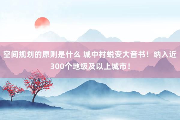 空间规划的原则是什么 城中村蜕变大音书！纳入近300个地级及以上城市！