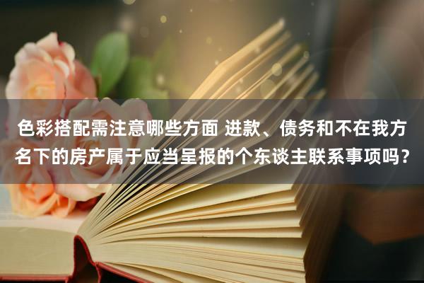 色彩搭配需注意哪些方面 进款、债务和不在我方名下的房产属于应当呈报的个东谈主联系事项吗？