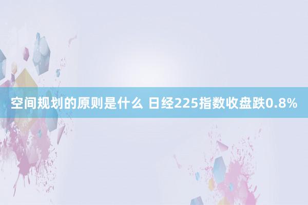 空间规划的原则是什么 日经225指数收盘跌0.8%