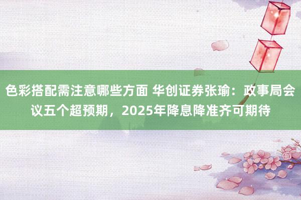 色彩搭配需注意哪些方面 华创证券张瑜：政事局会议五个超预期，2025年降息降准齐可期待