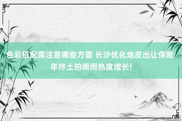 色彩搭配需注意哪些方面 长沙优化地皮出让保险 年终土拍阛阓热度增长!