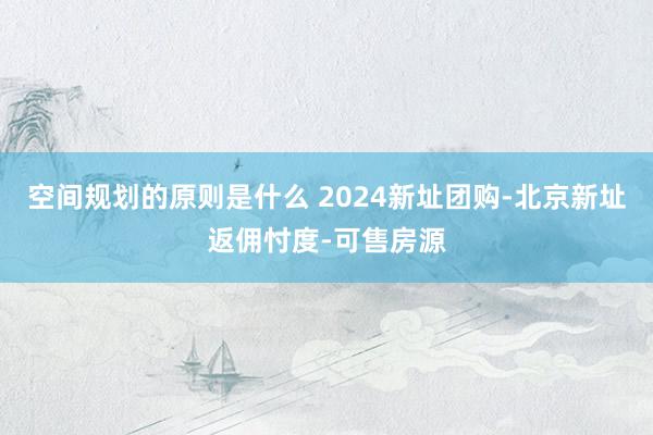 空间规划的原则是什么 2024新址团购-北京新址返佣忖度-可售房源