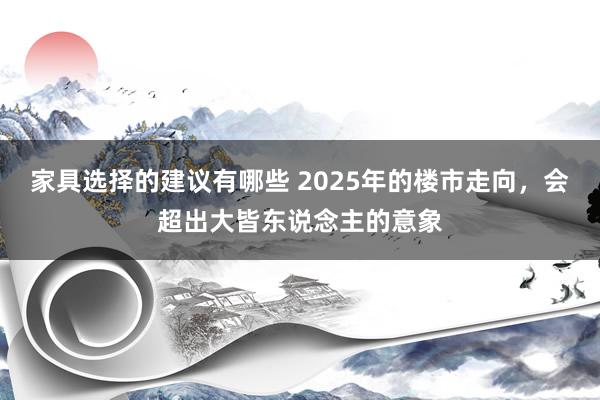 家具选择的建议有哪些 2025年的楼市走向，会超出大皆东说念主的意象