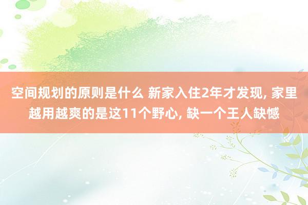 空间规划的原则是什么 新家入住2年才发现, 家里越用越爽的是这11个野心, 缺一个王人缺憾