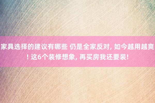 家具选择的建议有哪些 仍是全家反对, 如今越用越爽! 这6个装修想象, 再买房我还要装!