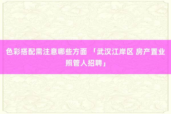 色彩搭配需注意哪些方面 「武汉江岸区 房产置业照管人招聘」