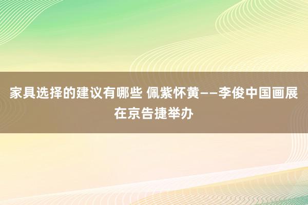 家具选择的建议有哪些 佩紫怀黄——李俊中国画展在京告捷举办