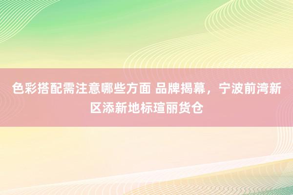 色彩搭配需注意哪些方面 品牌揭幕，宁波前湾新区添新地标瑄丽货仓