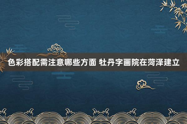 色彩搭配需注意哪些方面 牡丹字画院在菏泽建立