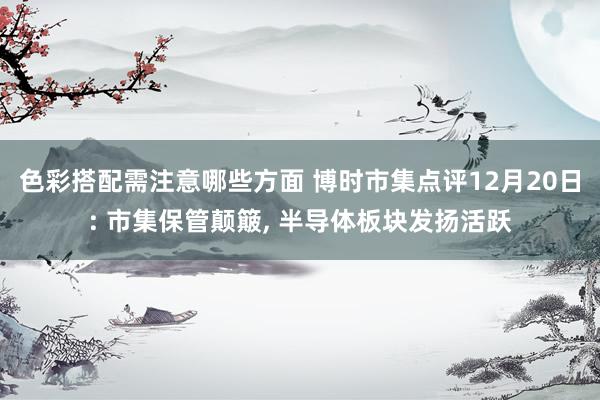 色彩搭配需注意哪些方面 博时市集点评12月20日: 市集保管颠簸, 半导体板块发扬活跃