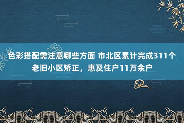 色彩搭配需注意哪些方面 市北区累计完成311个老旧小区矫正，惠及住户11万余户