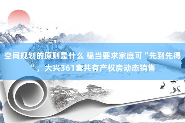 空间规划的原则是什么 稳当要求家庭可“先到先得”，大兴361套共有产权房动态销售