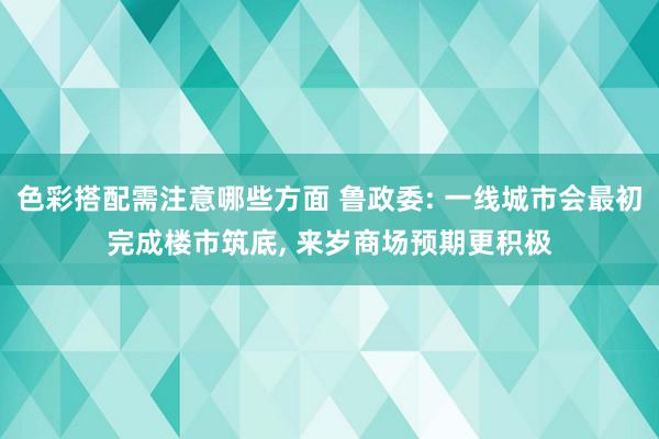 色彩搭配需注意哪些方面 鲁政委: 一线城市会最初完成楼市筑底, 来岁商场预期更积极