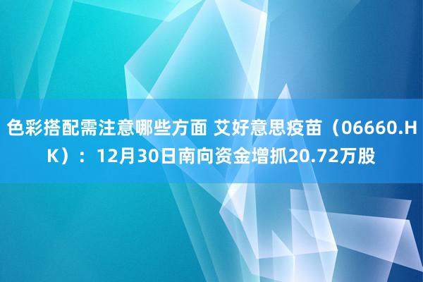 色彩搭配需注意哪些方面 艾好意思疫苗（06660.HK）：12月30日南向资金增抓20.72万股