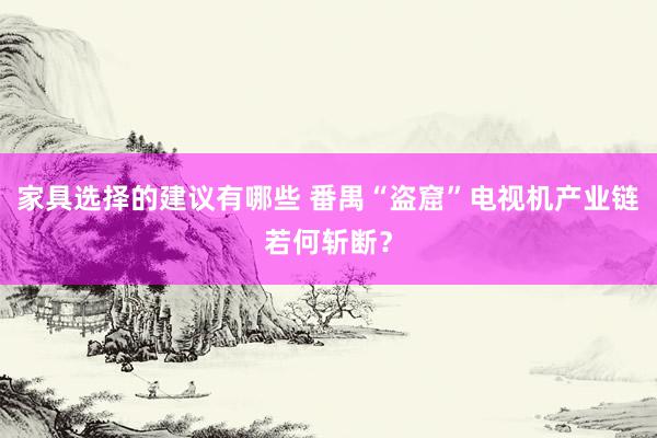 家具选择的建议有哪些 番禺“盗窟”电视机产业链若何斩断？