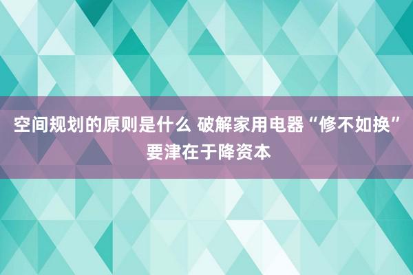 空间规划的原则是什么 破解家用电器“修不如换” 要津在于降资本