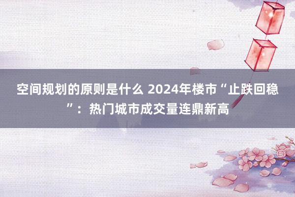 空间规划的原则是什么 2024年楼市“止跌回稳”：热门城市成交量连鼎新高