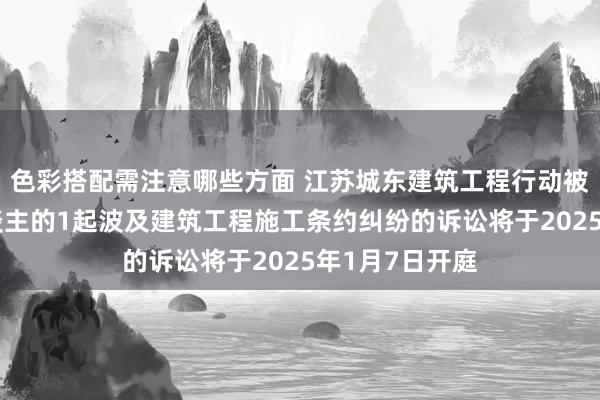 色彩搭配需注意哪些方面 江苏城东建筑工程行动被告/被上诉东谈主的1起波及建筑工程施工条约纠纷的诉讼将于2025年1月7日开庭