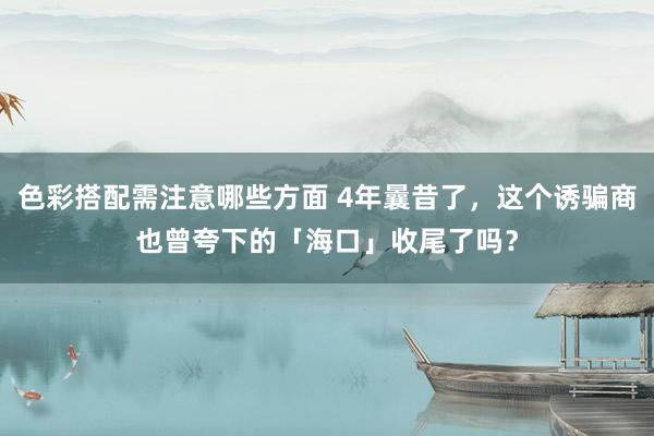 色彩搭配需注意哪些方面 4年曩昔了，这个诱骗商也曾夸下的「海口」收尾了吗？