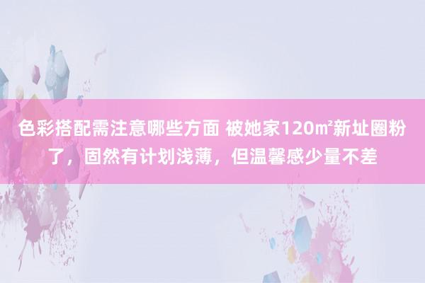 色彩搭配需注意哪些方面 被她家120㎡新址圈粉了，固然有计划浅薄，但温馨感少量不差