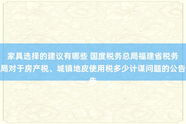 家具选择的建议有哪些 国度税务总局福建省税务局对于房产税、城镇地皮使用税多少计谋问题的公告