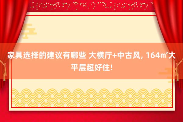 家具选择的建议有哪些 大横厅+中古风, 164㎡大平层超好住!