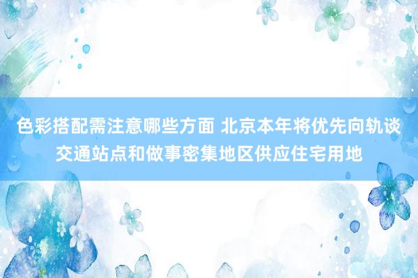 色彩搭配需注意哪些方面 北京本年将优先向轨谈交通站点和做事密集地区供应住宅用地