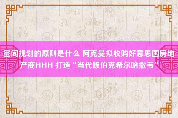 空间规划的原则是什么 阿克曼拟收购好意思国房地产商HHH 打造“当代版伯克希尔哈撒韦”