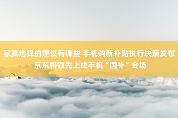 家具选择的建议有哪些 手机购新补贴执行决策发布 京东将领先上线手机“国补”会场