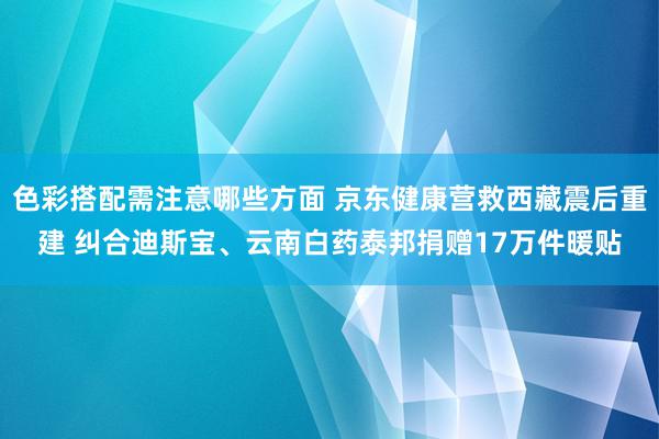 色彩搭配需注意哪些方面 京东健康营救西藏震后重建 纠合迪斯宝、云南白药泰邦捐赠17万件暖贴