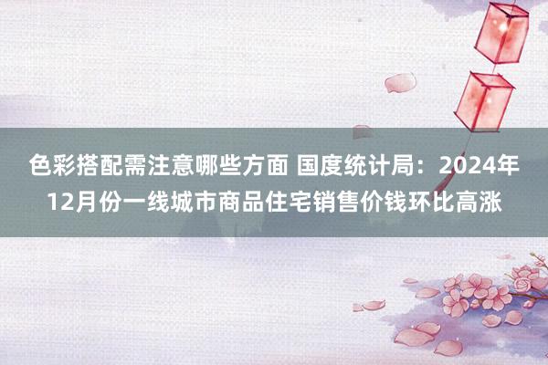 色彩搭配需注意哪些方面 国度统计局：2024年12月份一线城市商品住宅销售价钱环比高涨