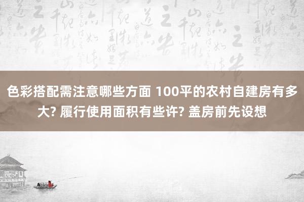 色彩搭配需注意哪些方面 100平的农村自建房有多大? 履行使用面积有些许? 盖房前先设想