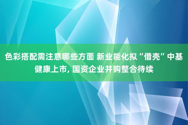 色彩搭配需注意哪些方面 新业能化拟“借壳”中基健康上市, 国资企业并购整合待续