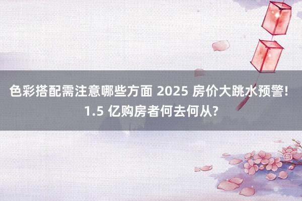 色彩搭配需注意哪些方面 2025 房价大跳水预警! 1.5 亿购房者何去何从?