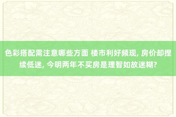 色彩搭配需注意哪些方面 楼市利好频现, 房价却捏续低迷, 今明两年不买房是理智如故迷糊?