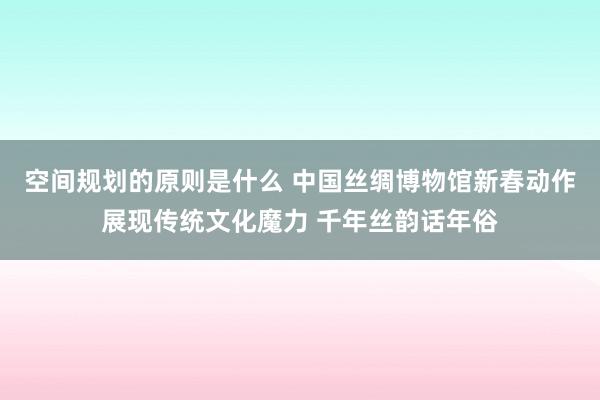 空间规划的原则是什么 中国丝绸博物馆新春动作展现传统文化魔力 千年丝韵话年俗