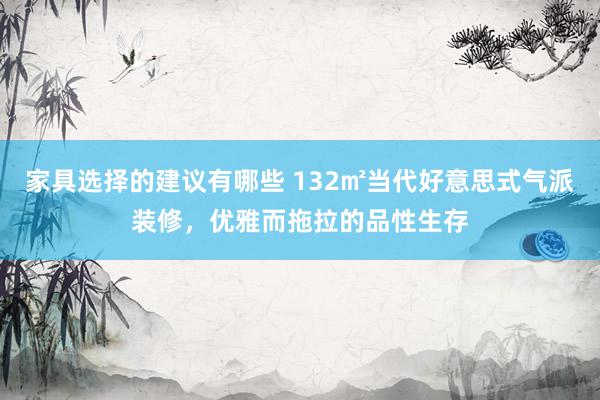 家具选择的建议有哪些 132㎡当代好意思式气派装修，优雅而拖拉的品性生存