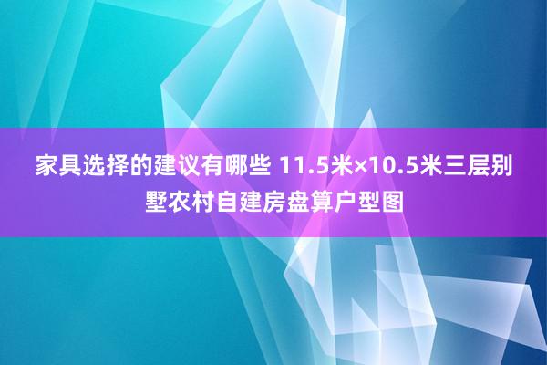 家具选择的建议有哪些 11.5米×10.5米三层别墅农村自建房盘算户型图