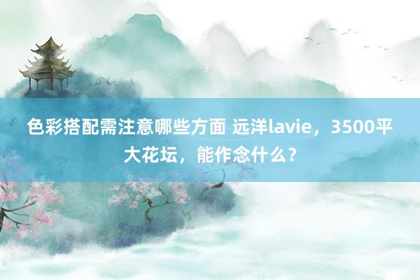 色彩搭配需注意哪些方面 远洋lavie，3500平大花坛，能作念什么？