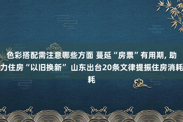 色彩搭配需注意哪些方面 蔓延“房票”有用期, 助力住房“以旧换新” 山东出台20条文律提振住房消耗