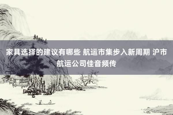 家具选择的建议有哪些 航运市集步入新周期 沪市航运公司佳音频传