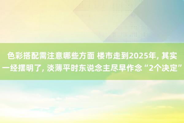 色彩搭配需注意哪些方面 楼市走到2025年, 其实一经摆明了, 淡薄平时东说念主尽早作念“2个决定”