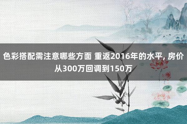 色彩搭配需注意哪些方面 重返2016年的水平, 房价从300万回调到150万