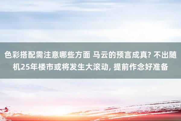 色彩搭配需注意哪些方面 马云的预言成真? 不出随机25年楼市或将发生大滚动, 提前作念好准备