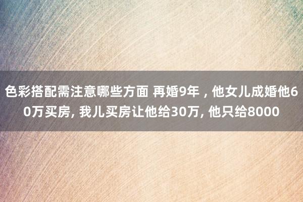 色彩搭配需注意哪些方面 再婚9年 , 他女儿成婚他60万买房, 我儿买房让他给30万, 他只给8000