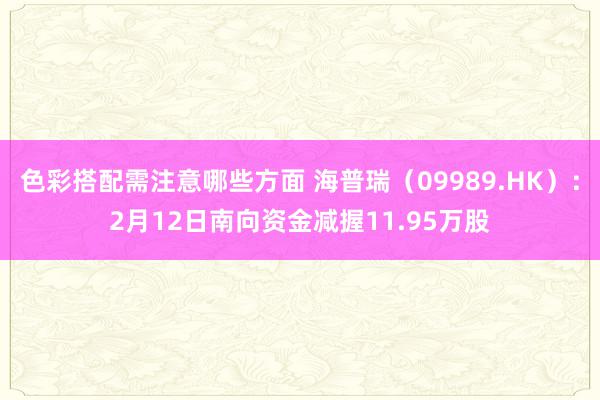 色彩搭配需注意哪些方面 海普瑞（09989.HK）：2月12日南向资金减握11.95万股