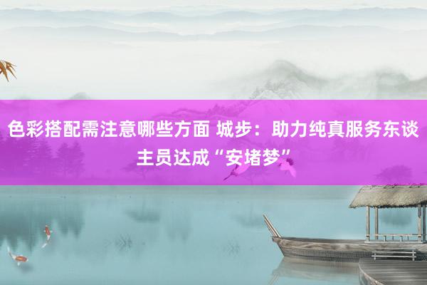 色彩搭配需注意哪些方面 城步：助力纯真服务东谈主员达成“安堵梦”