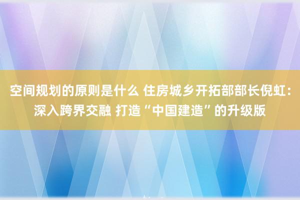 空间规划的原则是什么 住房城乡开拓部部长倪虹：深入跨界交融 打造“中国建造”的升级版