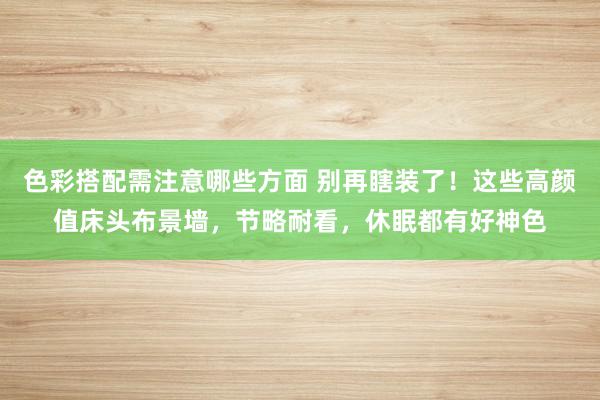 色彩搭配需注意哪些方面 别再瞎装了！这些高颜值床头布景墙，节略耐看，休眠都有好神色