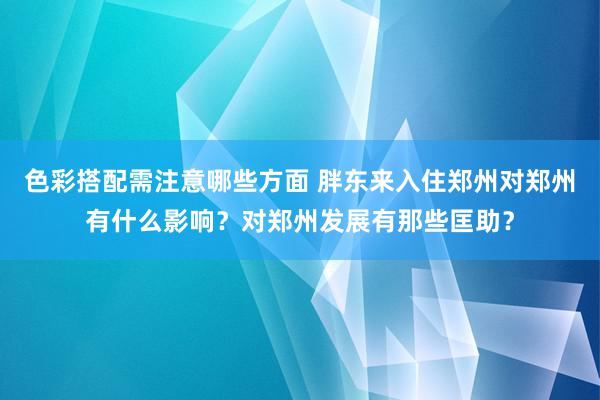 色彩搭配需注意哪些方面 胖东来入住郑州对郑州有什么影响？对郑州发展有那些匡助？